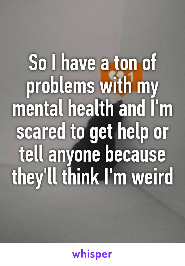 So I have a ton of problems with my mental health and I'm scared to get help or tell anyone because they'll think I'm weird 