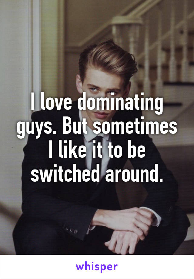 I love dominating guys. But sometimes I like it to be switched around.