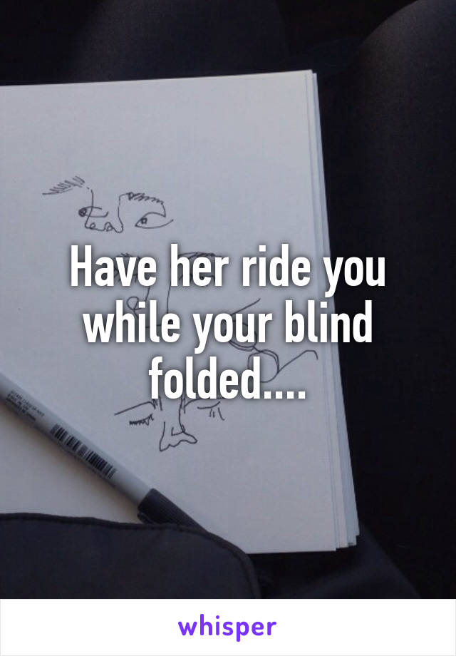 Have her ride you while your blind folded....