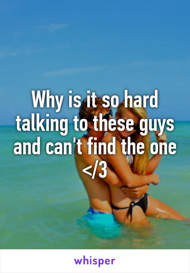 Why is it so hard talking to these guys and can't find the one </3