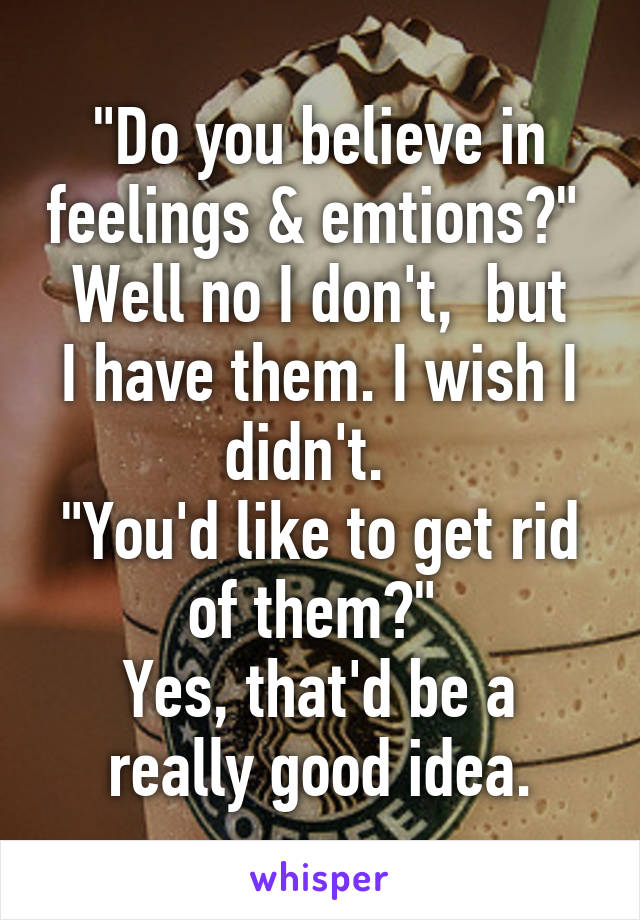 "Do you believe in feelings & emtions?" 
Well no I don't,  but I have them. I wish I didn't.  
"You'd like to get rid of them?" 
Yes, that'd be a really good idea.