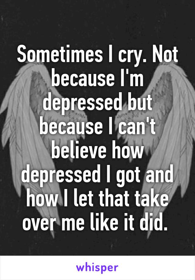 Sometimes I cry. Not because I'm depressed but because I can't believe how depressed I got and how I let that take over me like it did. 