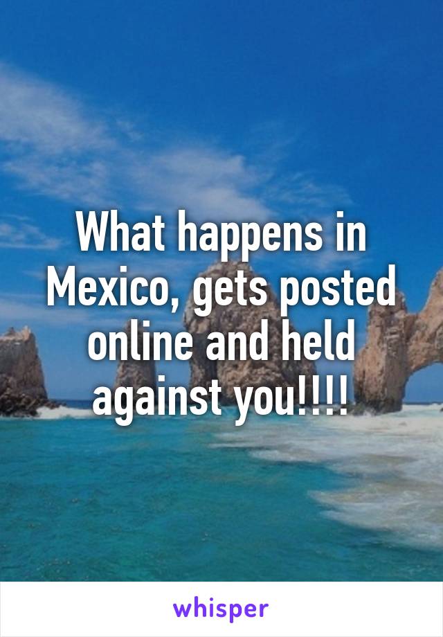 What happens in Mexico, gets posted online and held against you!!!!