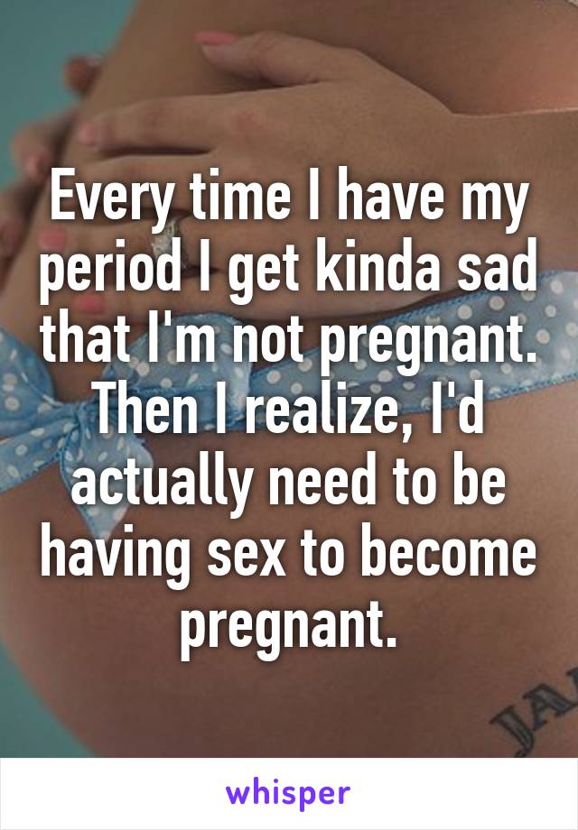 Every time I have my period I get kinda sad that I'm not pregnant. Then I realize, I'd actually need to be having sex to become pregnant.