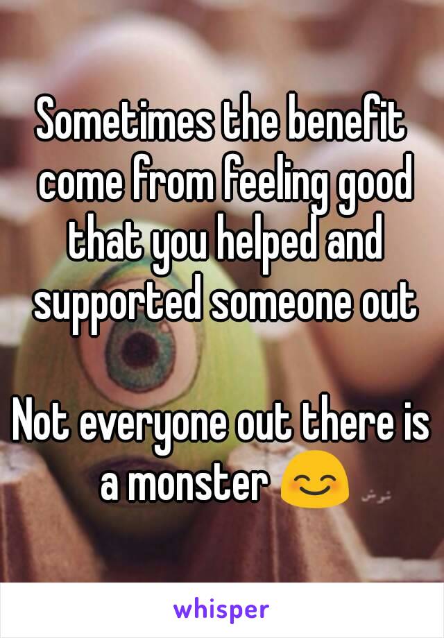 Sometimes the benefit come from feeling good that you helped and supported someone out

Not everyone out there is a monster 😊