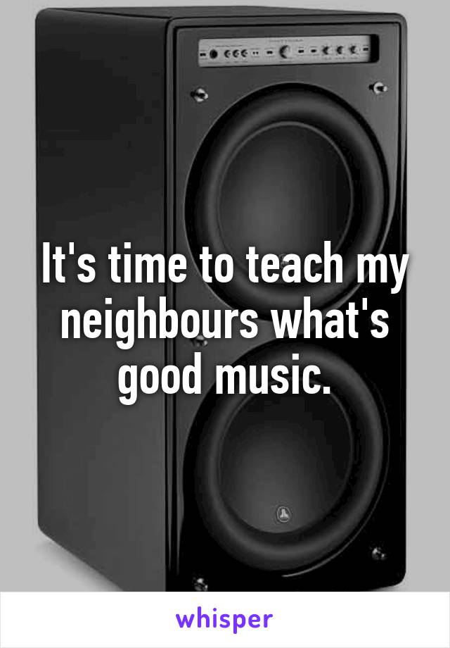 It's time to teach my neighbours what's good music.