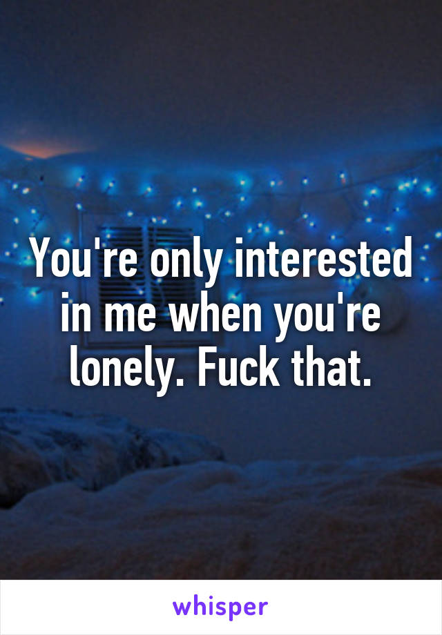 You're only interested in me when you're lonely. Fuck that.