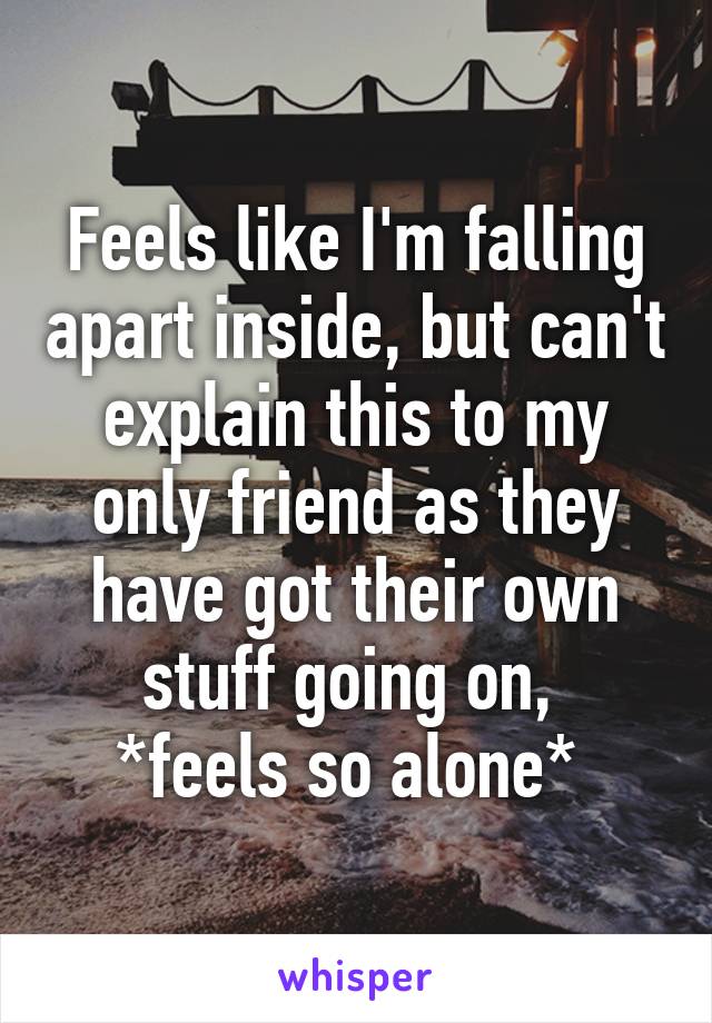 Feels like I'm falling apart inside, but can't explain this to my only friend as they have got their own stuff going on, 
*feels so alone* 