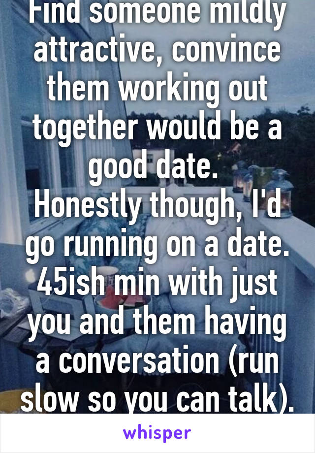 Find someone mildly attractive, convince them working out together would be a good date. 
Honestly though, I'd go running on a date. 45ish min with just you and them having a conversation (run slow so you can talk). 