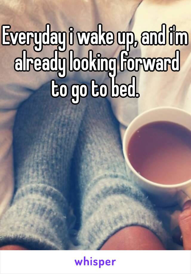 Everyday i wake up, and i'm already looking forward to go to bed. 