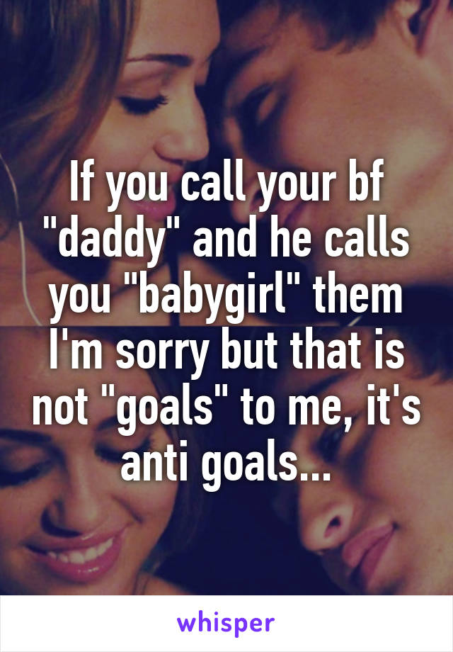 If you call your bf "daddy" and he calls you "babygirl" them I'm sorry but that is not "goals" to me, it's anti goals...