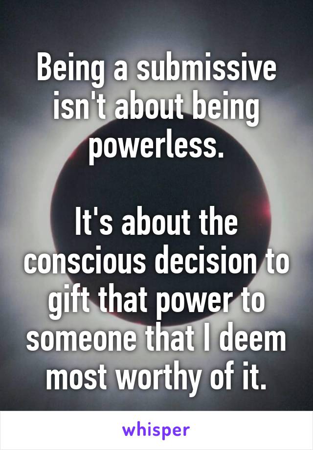 Being a submissive isn't about being powerless.

It's about the conscious decision to gift that power to someone that I deem most worthy of it.