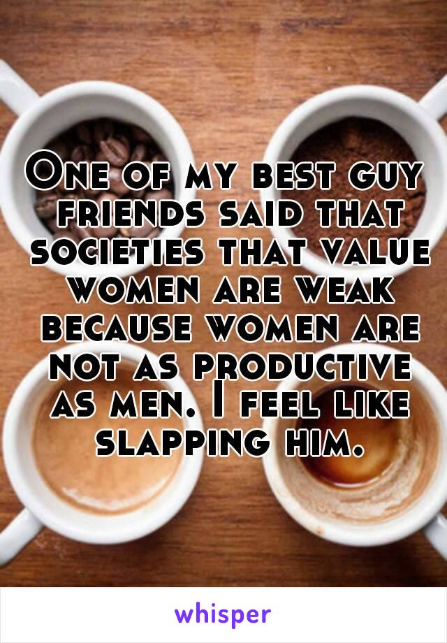 One of my best guy friends said that societies that value women are weak because women are not as productive as men. I feel like slapping him.