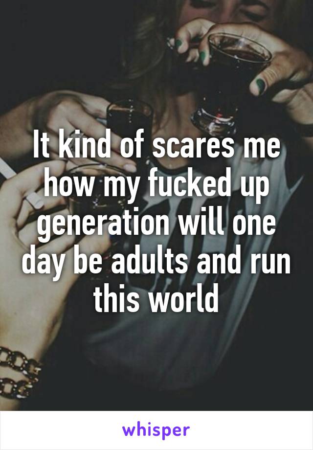 It kind of scares me how my fucked up generation will one day be adults and run this world