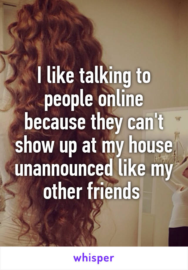 I like talking to people online because they can't show up at my house unannounced like my other friends 