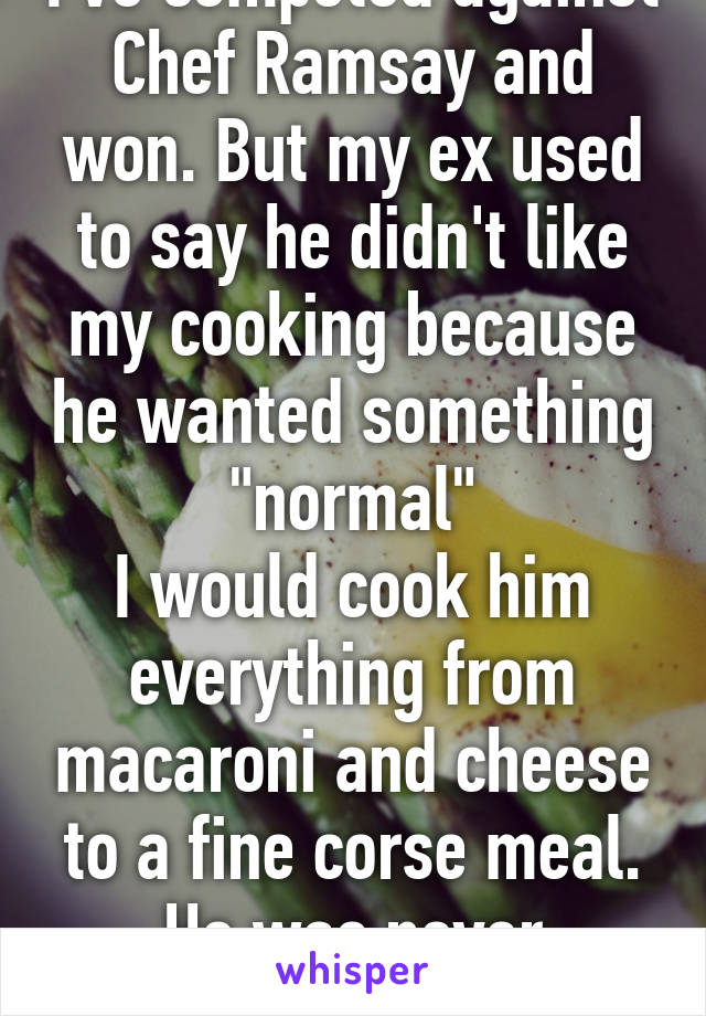 I've competed against Chef Ramsay and won. But my ex used to say he didn't like my cooking because he wanted something "normal"
I would cook him everything from macaroni and cheese to a fine corse meal.
He was never satisfied.