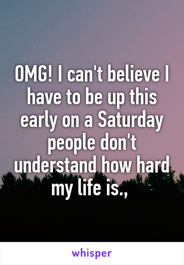 OMG! I can't believe I have to be up this early on a Saturday people don't understand how hard my life is., 