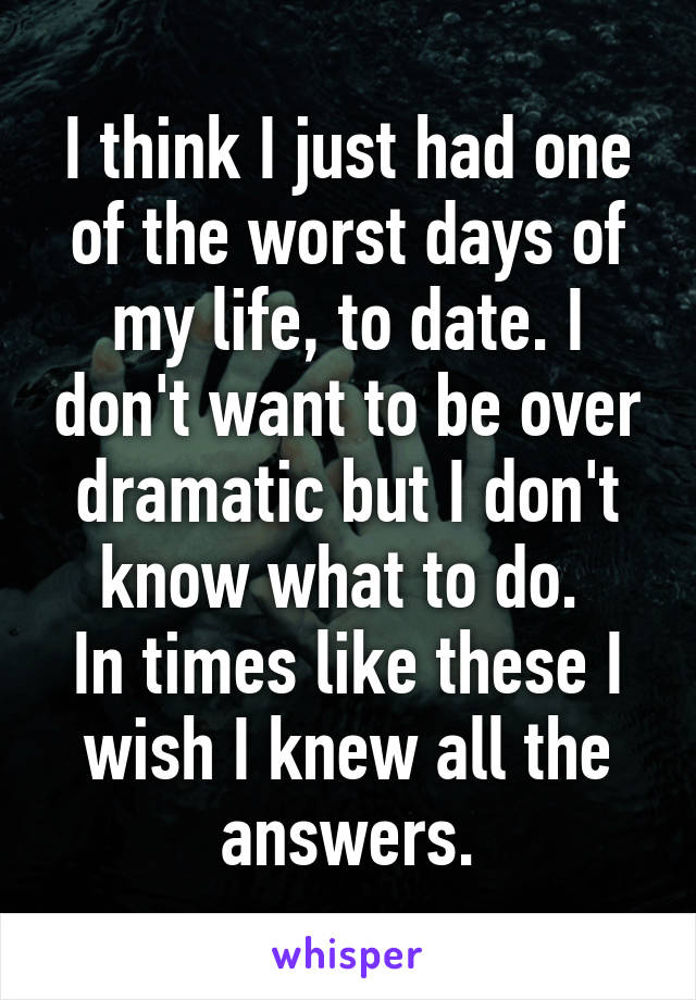 I think I just had one of the worst days of my life, to date. I don't want to be over dramatic but I don't know what to do. 
In times like these I wish I knew all the answers.