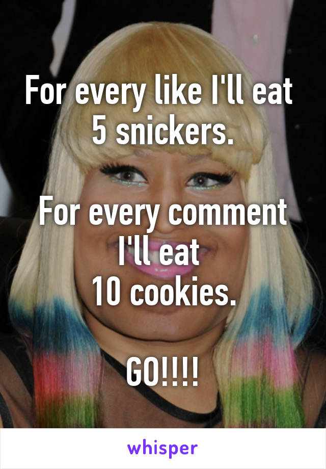 For every like I'll eat 
5 snickers.

For every comment I'll eat 
10 cookies.

GO!!!!