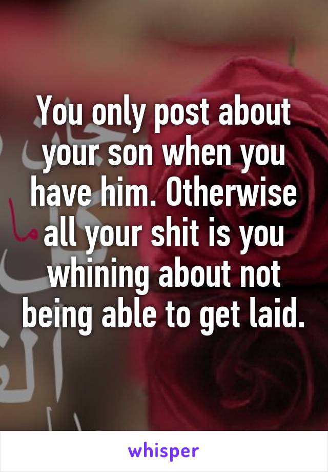 You only post about your son when you have him. Otherwise all your shit is you whining about not being able to get laid. 