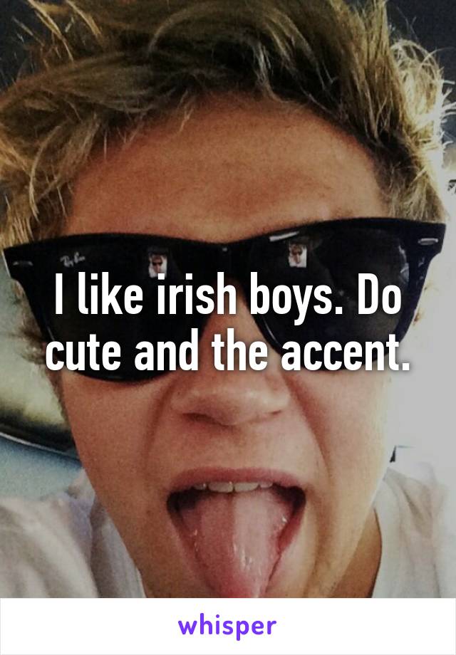 I like irish boys. Do cute and the accent.