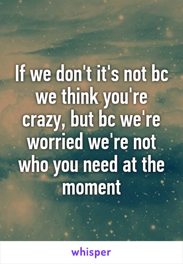 If we don't it's not bc we think you're crazy, but bc we're worried we're not who you need at the moment