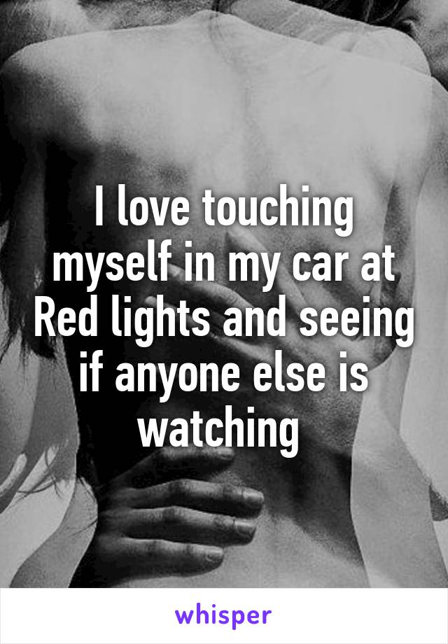 I love touching myself in my car at Red lights and seeing if anyone else is watching 