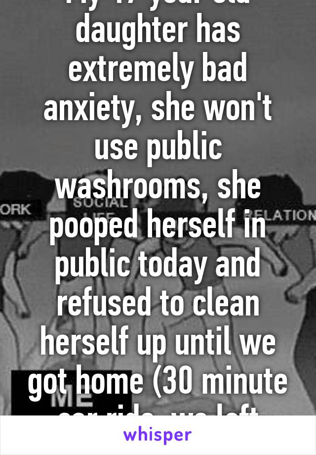 My 17 year old daughter has extremely bad anxiety, she won't use public washrooms, she pooped herself in public today and refused to clean herself up until we got home (30 minute car ride, we left immediately)