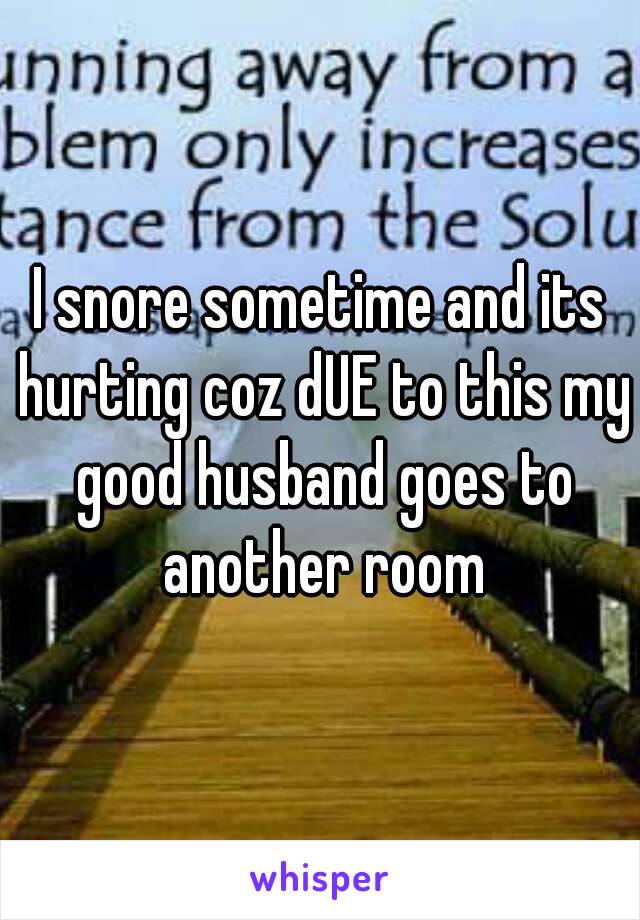 I snore sometime and its hurting coz dUE to this my good husband goes to another room