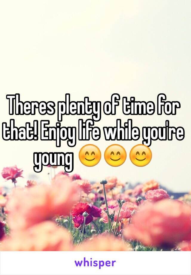 Theres plenty of time for that! Enjoy life while you're young 😊😊😊 