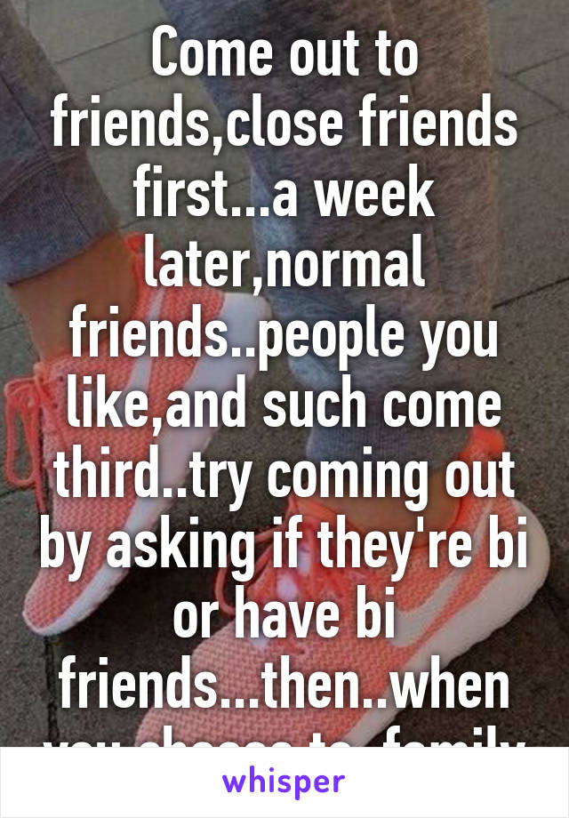 Come out to friends,close friends first...a week later,normal friends..people you like,and such come third..try coming out by asking if they're bi or have bi friends...then..when you choose to, family