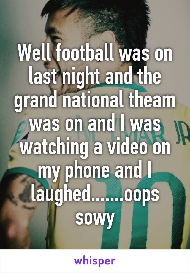 Well football was on last night and the grand national theam was on and I was watching a video on my phone and I laughed.......oops sowy