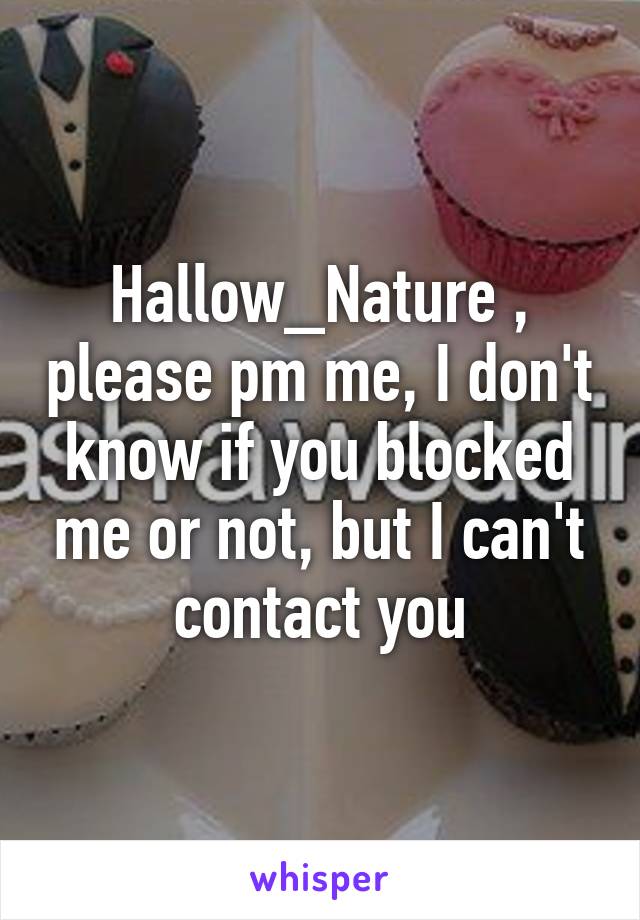 Hallow_Nature , please pm me, I don't know if you blocked me or not, but I can't contact you