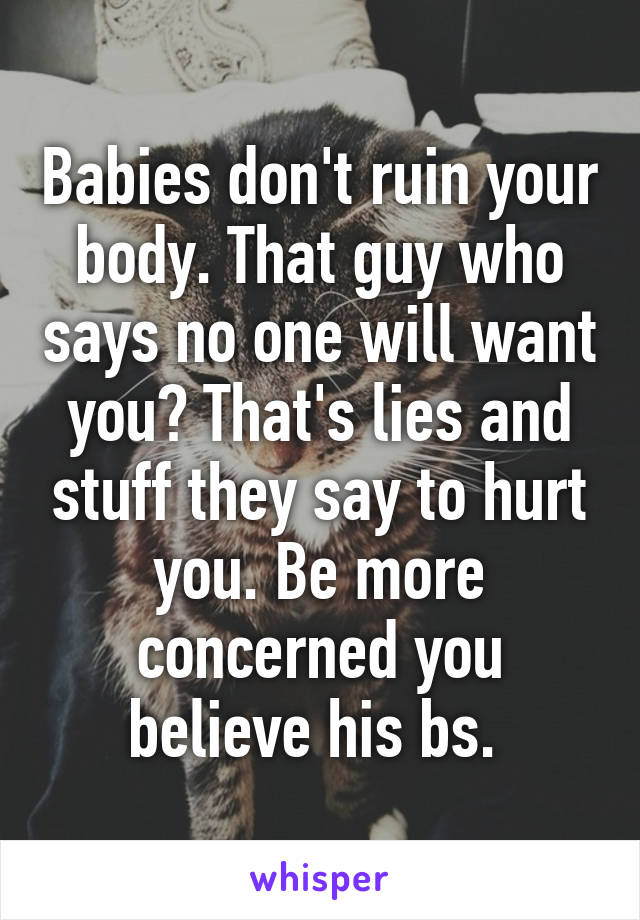 Babies don't ruin your body. That guy who says no one will want you? That's lies and stuff they say to hurt you. Be more concerned you believe his bs. 