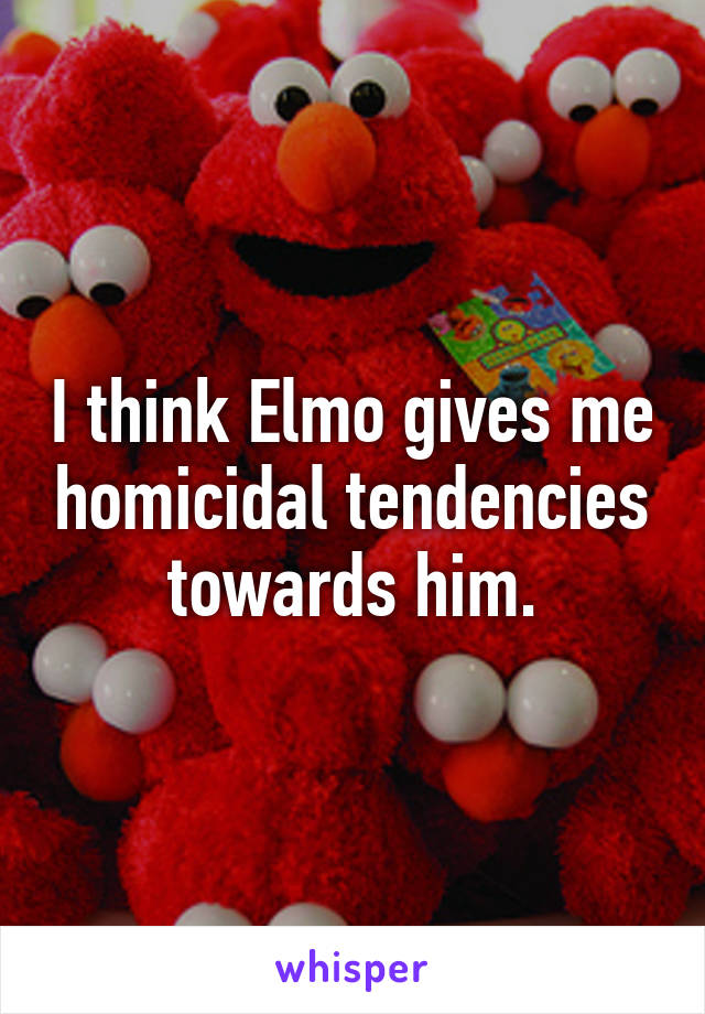 I think Elmo gives me homicidal tendencies towards him.