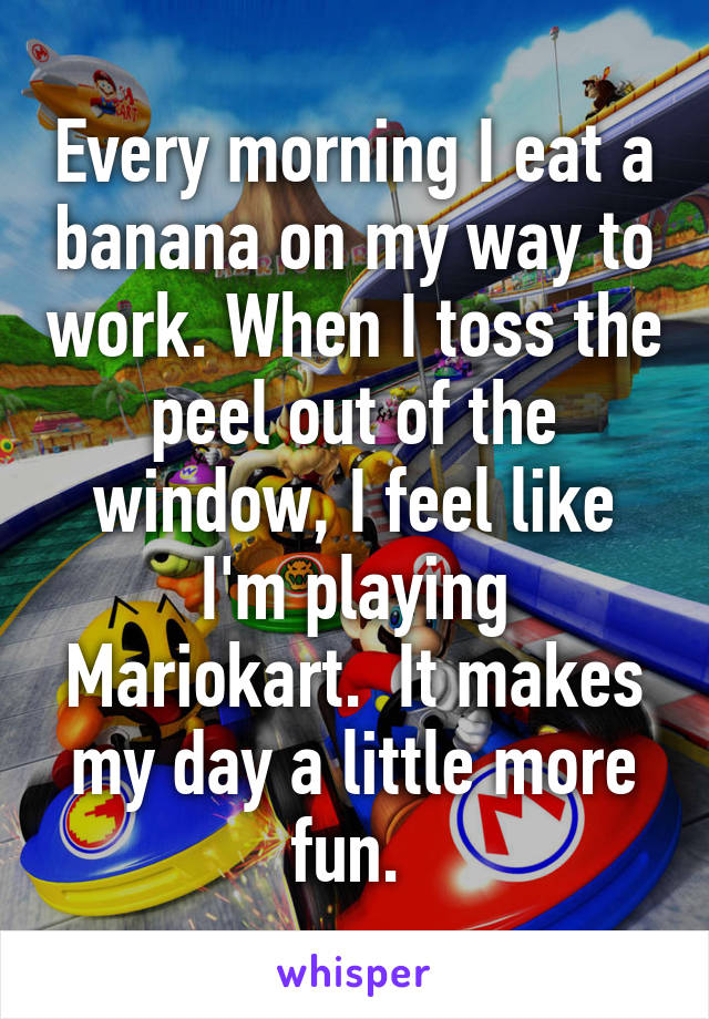 Every morning I eat a banana on my way to work. When I toss the peel out of the window, I feel like I'm playing Mariokart.  It makes my day a little more fun. 