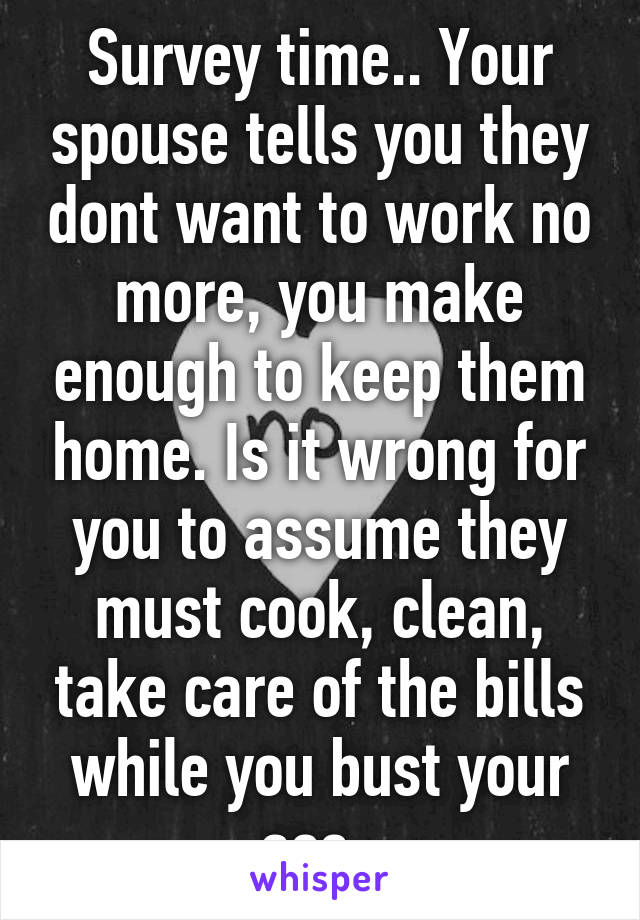 Survey time.. Your spouse tells you they dont want to work no more, you make enough to keep them home. Is it wrong for you to assume they must cook, clean, take care of the bills while you bust your ass. 