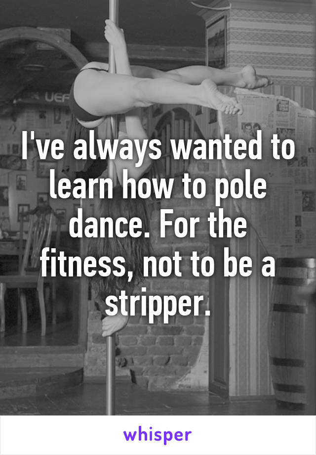 I've always wanted to learn how to pole dance. For the fitness, not to be a stripper.