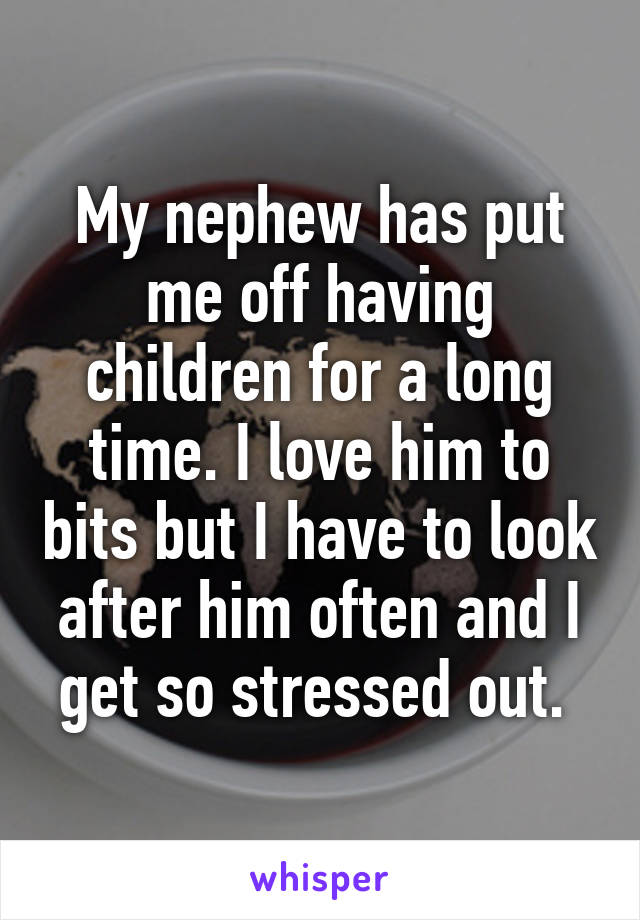 My nephew has put me off having children for a long time. I love him to bits but I have to look after him often and I get so stressed out. 