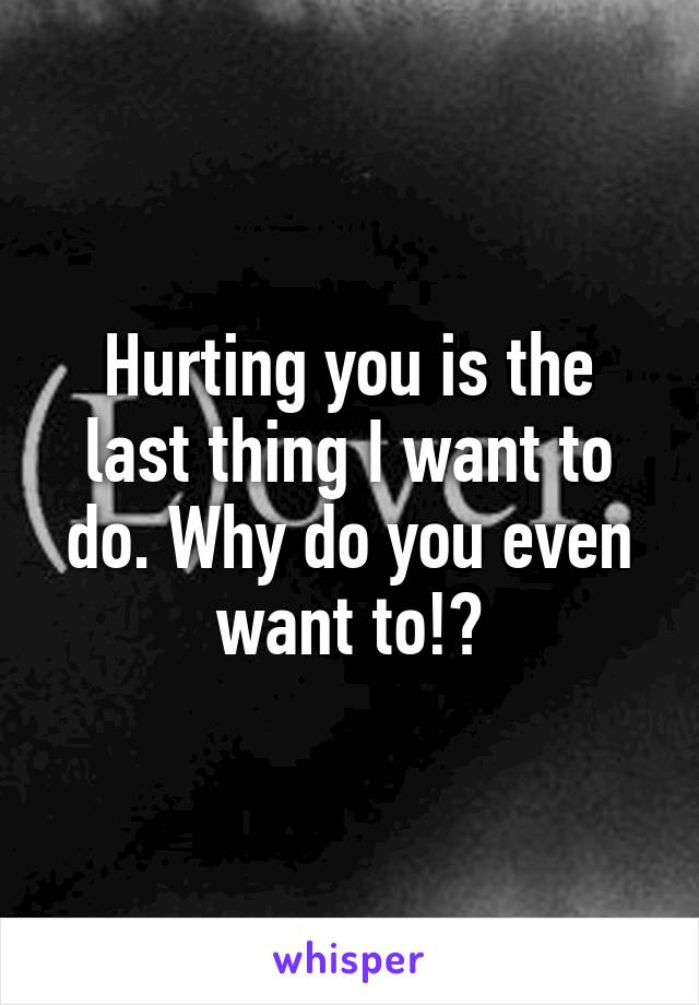 Hurting you is the last thing I want to do. Why do you even want to!?