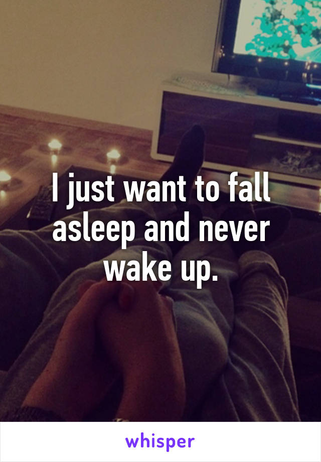 I just want to fall asleep and never wake up.