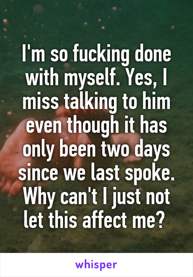 I'm so fucking done with myself. Yes, I miss talking to him even though it has only been two days since we last spoke. Why can't I just not let this affect me? 