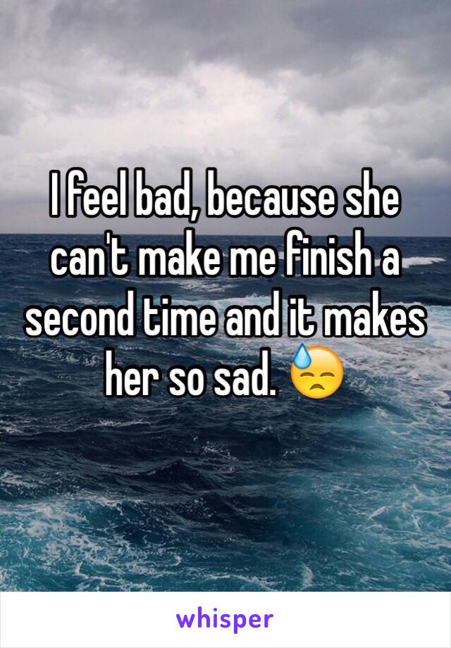 I feel bad, because she can't make me finish a second time and it makes her so sad. 😓
