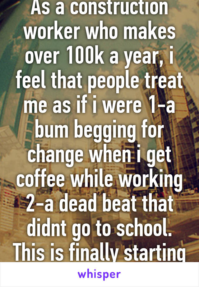 As a construction worker who makes over 100k a year, i feel that people treat me as if i were 1-a bum begging for change when i get coffee while working 2-a dead beat that didnt go to school. This is finally starting to get to me 