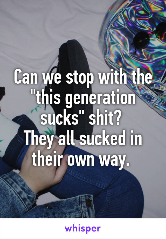 Can we stop with the "this generation sucks" shit? 
They all sucked in their own way. 