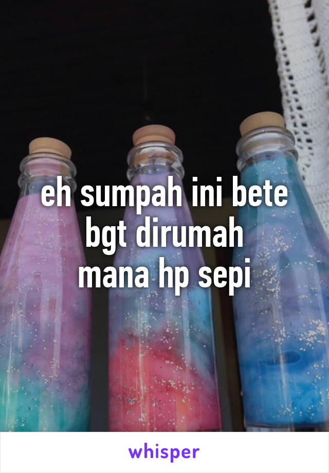 eh sumpah ini bete bgt dirumah
mana hp sepi