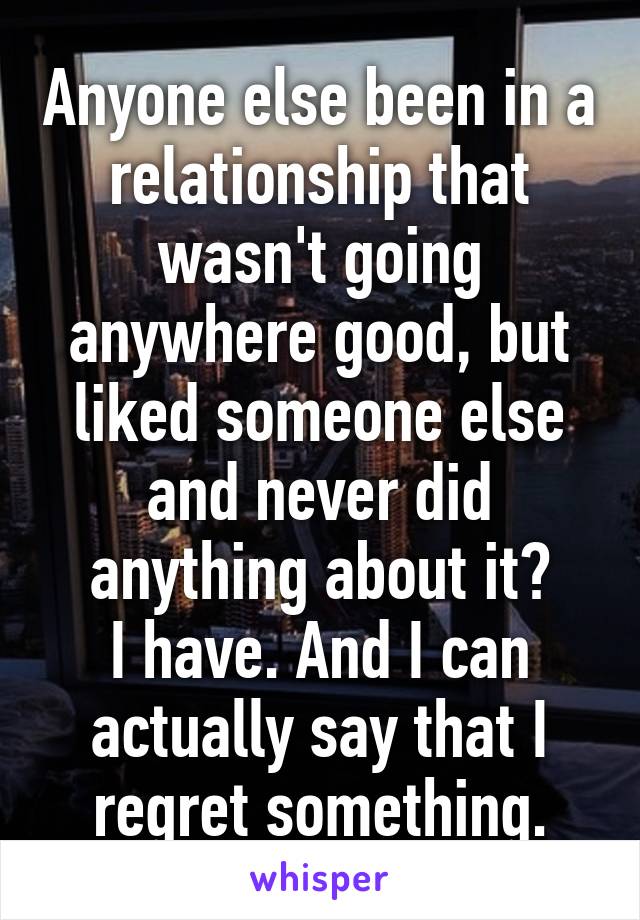 Anyone else been in a relationship that wasn't going anywhere good, but liked someone else and never did anything about it?
I have. And I can actually say that I regret something.