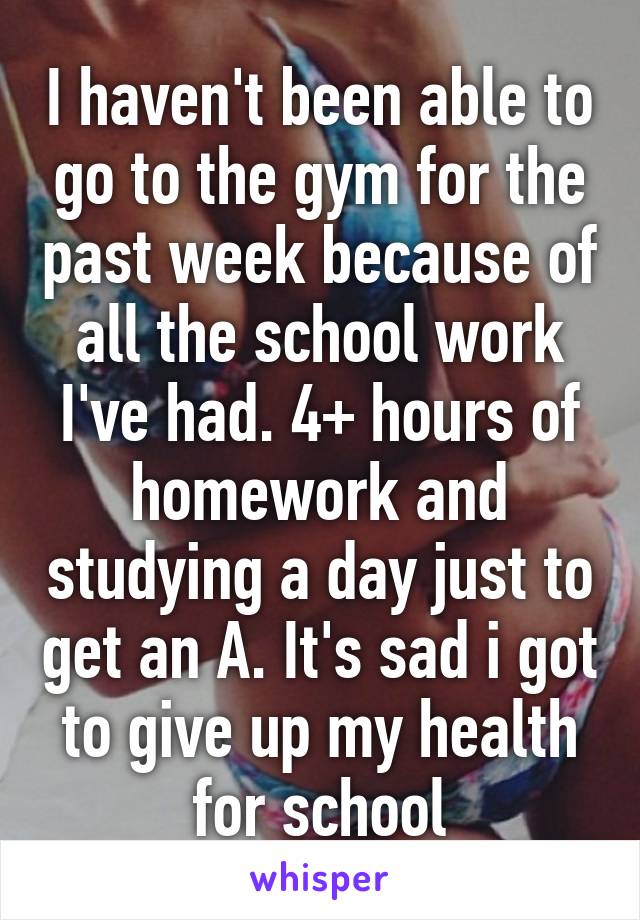 I haven't been able to go to the gym for the past week because of all the school work I've had. 4+ hours of homework and studying a day just to get an A. It's sad i got to give up my health for school