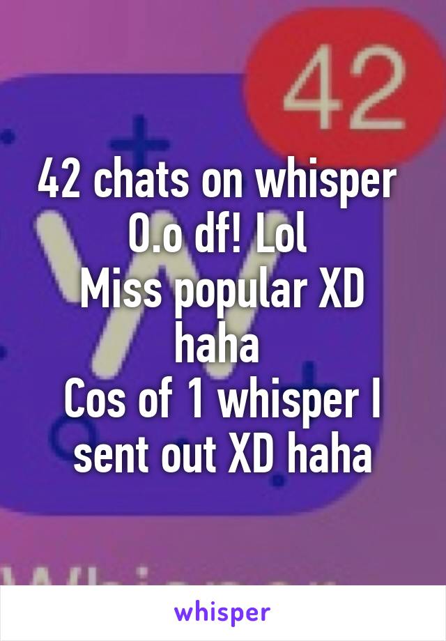 42 chats on whisper 
O.o df! Lol 
Miss popular XD haha 
Cos of 1 whisper I sent out XD haha