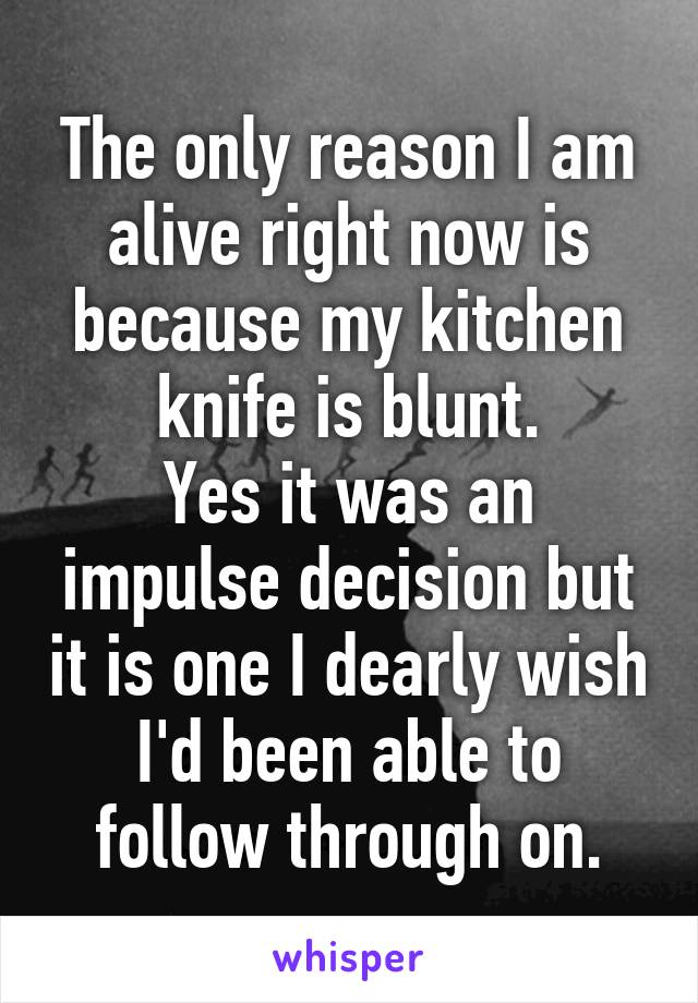 The only reason I am alive right now is because my kitchen knife is blunt.
Yes it was an impulse decision but it is one I dearly wish I'd been able to follow through on.